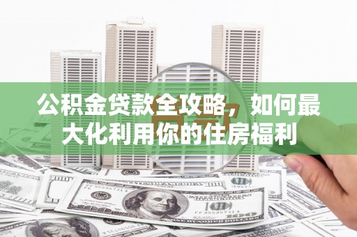 新市公积金贷款全攻略，如何最大化利用你的住房福利
